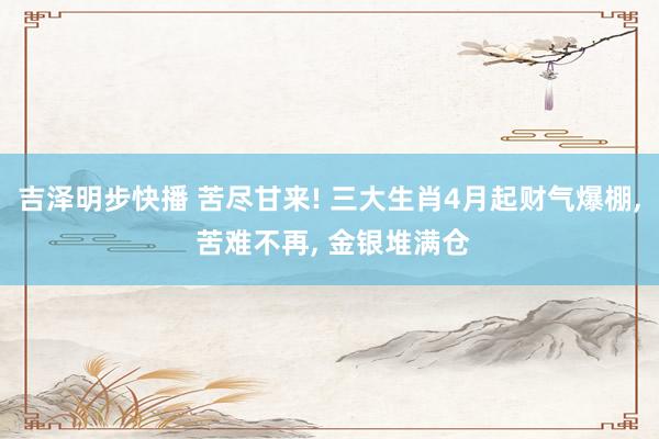 吉泽明步快播 苦尽甘来! 三大生肖4月起财气爆棚, 苦难不再, 金银堆满仓