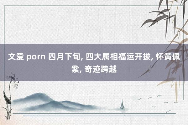 文爱 porn 四月下旬, 四大属相福运开拔, 怀黄佩紫, 奇迹跨越