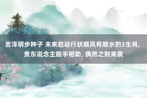 吉泽明步种子 未来启动行状顺风有顺水的3生肖, 贵东说念主脱手相助, 偶然之财来袭