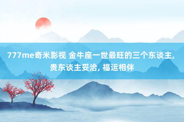 777me奇米影视 金牛座一世最旺的三个东谈主, 贵东谈主妥洽, 福运相伴