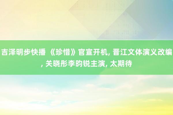吉泽明步快播 《珍惜》官宣开机, 晋江文体演义改编, 关晓彤李昀锐主演, 太期待