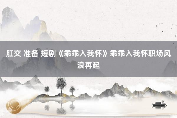 肛交 准备 短剧《乖乖入我怀》乖乖入我怀职场风浪再起