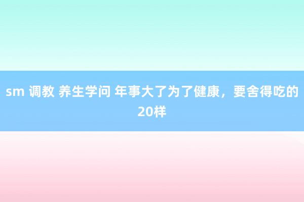 sm 调教 养生学问 年事大了为了健康，要舍得吃的20样