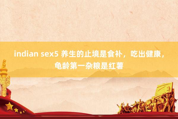 indian sex5 养生的止境是食补，吃出健康，龟龄第一杂粮是红薯