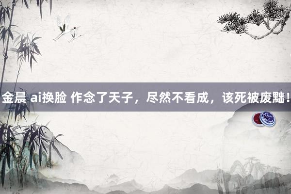 金晨 ai换脸 作念了天子，尽然不看成，该死被废黜！