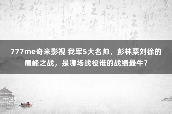 777me奇米影视 我军5大名帅，彭林粟刘徐的巅峰之战，是哪场战役谁的战绩最牛？