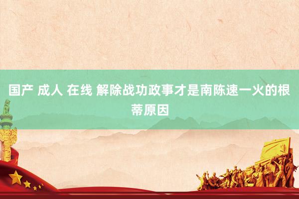 国产 成人 在线 解除战功政事才是南陈速一火的根蒂原因