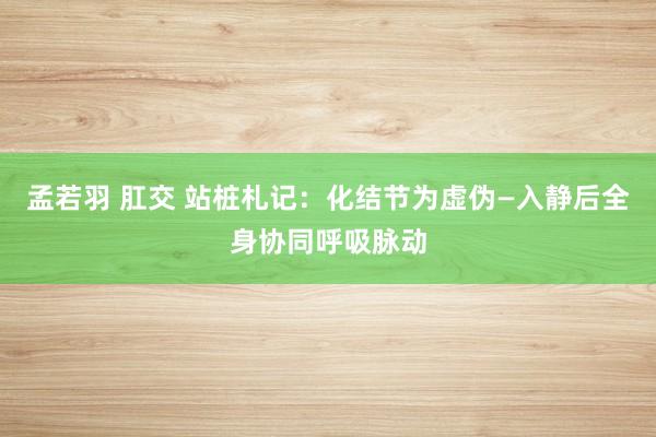 孟若羽 肛交 站桩札记：化结节为虚伪—入静后全身协同呼吸脉动