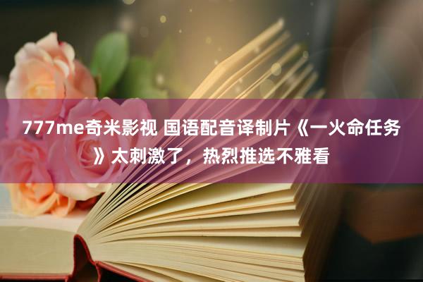 777me奇米影视 国语配音译制片《一火命任务》太刺激了，热烈推选不雅看